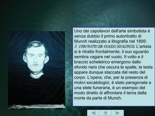 Uno dei capolavori dell'arte simbolista è
senza dubbio il primo autoritratto di
Munch realizzato a litografia nel 1895:
A utoritratto con braccio scheletrico. L'artista
si è ritratto frontalmente, il suo sguardo
sembra vagare nel vuoto. Il volto e il
braccio scheletrico emergono dallo
sfondo nero che oscura le spalle, la testa
appare dunque staccata dal resto del
corpo. L'opera, che, per la presenza di
motivi escatologici, è stato paragonata a
una stele funeraria, è un esempio del
modo diretto di affrontare il tema della
morte da parte di Munch.
 