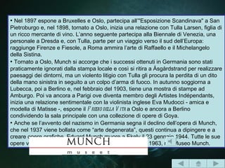 • Nel 1897 espone a Bruxelles e Oslo, partecipa all’"Esposizione Scandinava" a San
Pietroburgo e, nel 1898, tornato a Oslo, inizia una relazione con Tulla Larsen, figlia di
un ricco mercante di vino. L’anno seguente partecipa alla Biennale di Venezia, una
personale a Dresda e, con Tulla, parte per un viaggio verso il sud dell’Europa:
raggiunge Firenze e Fiesole, a Roma ammira l’arte di Raffaello e il Michelangelo
della Sistina.
• Tornato a Oslo, Munch si accorge che i successi ottenuti in Germania sono stati
praticamente ignorati dalla stampa locale e così si ritira a Åsgårdstrand per realizzare
paesaggi dei dintorni, ma un violento litigio con Tulla gli procura la perdita di un dito
della mano sinistra in seguito a un colpo d’arma di fuoco. In autunno soggiorna a
Lubecca, poi a Berlino e, nel febbraio del 1903, tiene una mostra di stampe ad
Amburgo. Poi va ancora a Parigi ove diventa membro degli Artistes Indépendants,
inizia una relazione sentimentale con la violinista inglese Eva Mudocci - amica e
modella di Matisse -, espone il F regio della V ita a Oslo e ancora a Berlino
condividendo la sala principale con una collezione di opere di Goya.
• Anche se l’avvento del nazismo in Germania segna il declino dell’opera di Munch,
che nel 1937 viene bollata come “arte degenerata”, questi continua a dipingere e a
creare opere grafiche. Edvard Munch muore a Ekely il 23 gennaio 1944. Tutte le sue
opere vengono donate alla città di Oslo ed esposte, nel 1963, nel Museo Munch.
 