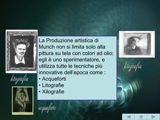 La Produzione artistica di
Munch non si limita solo alla
pittura su tela con colori ad olio;
egli è uno sperimentatore, e
utilizza tutte le tecniche più
innovative dell’epoca come :
• Acqueforti
• Litografie
• Xilografie
 