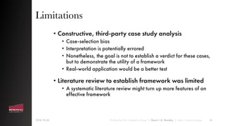 Limitations
• Constructive, third-party case study analysis
• Case-selection bias
• Interpretation is potentially errored
• Nonetheless, the goal is not to establish a verdict for these cases,
but to demonstrate the utility of a framework
• Real-world application would be a better test
• Literature review to establish framework was limited
• A systematic literature review might turn up more features of an
effective framework
2018-10-26 “Finding the Emic in Systemic Design” | Ryan J. A. Murphy | https://systemic.design 14
 