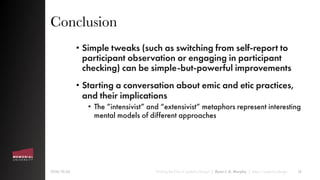 Conclusion
• Simple tweaks (such as switching from self-report to
participant observation or engaging in participant
checking) can be simple-but-powerful improvements
• Starting a conversation about emic and etic practices,
and their implications
• The ”intensivist” and “extensivist” metaphors represent interesting
mental models of different approaches
2018-10-26 “Finding the Emic in Systemic Design” | Ryan J. A. Murphy | https://systemic.design 16
 