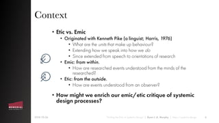 Context
• Etic vs. Emic
• Originated with Kenneth Pike (a linguist; Harris, 1976)
• What are the units that make up behaviour?
• Extending how we speak into how we do
• Since extended from speech to orientations of research
• Emic: from within.
• How are researched events understood from the minds of the
researched?
• Etic: from the outside.
• How are events understood from an observer?
• How might we enrich our emic/etic critique of systemic
design processes?
2018-10-26 “Finding the Emic in Systemic Design” | Ryan J. A. Murphy | https://systemic.design 4
 