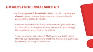 • ALS or amyotrophic lateral sclerosis (also called Lou Gehrig’s
disease), motor neurons degenerate over time, resulting in
paralysis that gradually worsens.
• Common characteristics include malfunctioning mitochondria,
inflammation, and the generation of free radicals that damage
DNA and tissue much like intense UV light.
• The prognosis for patients with ALS is generally death within
three to five years because the breathing muscles will eventually
be affected, resulting in suffocation
HOMEOSTATIC IMBALANCE 6.1
 