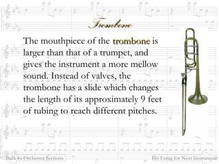 TromboneTrombone
The mouthpiece of the trombonetrombone is
larger than that of a trumpet, and
gives the instrument a more mellow
sound. Instead of valves, the
trombone has a slide which changes
the length of its approximately 9 feet
of tubing to reach different pitches.
Back to Orchestra Sections Hit Enter for Next Instrument
 
