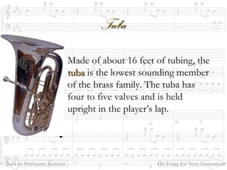 TubaTuba
Made of about 16 feet of tubing, the
tubatuba is the lowest sounding member
of the brass family. The tuba has
four to five valves and is held
upright in the player’s lap.
•
Back to Orchestra Sections Hit Enter for Next Instrument
 