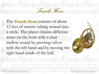 French HornFrench Horn
The French HornFrench Horn consists of about
12 feet of narrow tubing wound into
a circle. The player obtains different
notes on the horn with a clear
mellow sound by pressing valves
with the left hand and by moving the
right hand inside of the bell.
Back to Orchestra Sections Hit Enter for Percussion
 