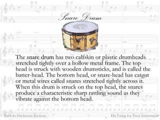 Snare Drum
The snare drumsnare drum has two calfskin or plastic drumheads
stretched tightly over a hollow metal frame. The top
head is struck with wooden drumsticks, and is called the
batter-head. The bottom head, or snare-head has catgut
or metal wires called snares stretched tightly across it.
When this drum is struck on the top head, the snares
produce a characteristic sharp rattling sound as they
vibrate against the bottom head.
Back to Orchestra Sections Hit Enter for Next Instrument
 