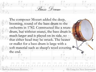 Bass DrumBass Drum
The composer Mozart added the deep,
booming, sound of the bass drumbass drum to the
orchestra in 1782. Constructed like a snare
drum, but without snares, the bass drum is
much larger and is played on its side, so
that either head may be struck. The beater
or mallet for a bass drum is large with a
soft material such as sheep's wool covering
the end.
Back to Orchestra Sections Hit Enter for Next Instrument
 