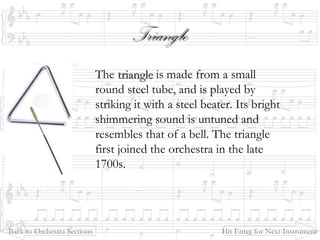 TriangleTriangle
The triangletriangle is made from a small
round steel tube, and is played by
striking it with a steel beater. Its bright
shimmering sound is untuned and
resembles that of a bell. The triangle
first joined the orchestra in the late
1700s.
Back to Orchestra Sections Hit Enter for Next Instrument
 