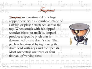 TimpaniTimpani
TimpaniTimpani are constructed of a large
copper bowl with a drumhead made of
calfskin or plastic stretched across the
top. When struck with felt-tipped
wooden sticks, or mallets, timpani
produce a specific pitch that is
determined by the drum's size. That
pitch is fine-tuned by tightening the
drumhead with keys and foot pedals.
Most orchestras use three or four
timpani of varying sizes.
Back to Orchestra Sections Hit Enter for Next Instrument
 