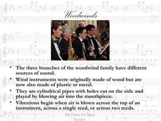 Woodwinds
• The three branches of the woodwind family have different
sources of sound.
• Wind instruments were originally made of wood but are
now also made of plastic or metal.
• They are cylindrical pipes with holes cut on the side and
played by blowing air into the mouthpiece.
• Vibrations begin when air is blown across the top of an
instrument, across a single reed, or across two reeds.
Hit Enter for Next
Section
 