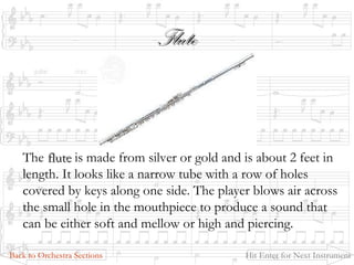 FluteFlute
The fluteflute is made from silver or gold and is about 2 feet in
length. It looks like a narrow tube with a row of holes
covered by keys along one side. The player blows air across
the small hole in the mouthpiece to produce a sound that
can be either soft and mellow or high and piercing.
Back to Orchestra Sections Hit Enter for Next Instrument
 