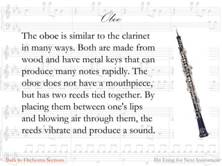 Oboe
The oboeoboe is similar to the clarinet
in many ways. Both are made from
wood and have metal keys that can
produce many notes rapidly. The
oboe does not have a mouthpiece,
but has two reeds tied together. By
placing them between one's lips
and blowing air through them, the
reeds vibrate and produce a sound.
Back to Orchestra Sections Hit Enter for Next Instrument
 