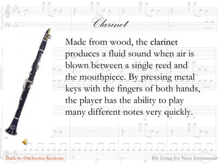 Clarinet
Made from wood, the clarinetclarinet
produces a fluid sound when air is
blown between a single reed and
the mouthpiece. By pressing metal
keys with the fingers of both hands,
the player has the ability to play
many different notes very quickly.
Back to Orchestra Sections Hit Enter for Next Instrument
 