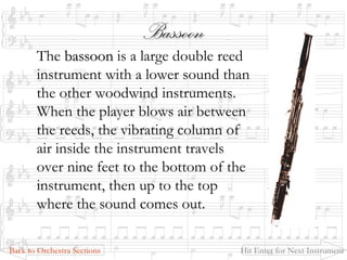 BassoonBassoon
The bassoonbassoon is a large double reed
instrument with a lower sound than
the other woodwind instruments.
When the player blows air between
the reeds, the vibrating column of
air inside the instrument travels
over nine feet to the bottom of the
instrument, then up to the top
where the sound comes out.
Back to Orchestra Sections Hit Enter for Next Instrument
 