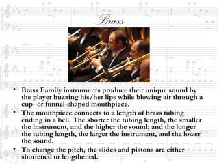 Brass
• Brass Family instruments produce their unique sound by
the player buzzing his/her lips while blowing air through a
cup- or funnel-shaped mouthpiece.
• The mouthpiece connects to a length of brass tubing
ending in a bell. The shorter the tubing length, the smaller
the instrument, and the higher the sound; and the longer
the tubing length, the larger the instrument, and the lower
the sound.
• To change the pitch, the slides and pistons are either
shortened or lengthened.
 