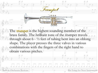 TrumpetTrumpet
The trumpettrumpet is the highest sounding member of the
brass family. The brilliant tone of the trumpet travels
through about 6 - ½ feet of tubing bent into an oblong
shape. The player presses the three valves in various
combinations with the fingers of the right hand to
obtain various pitches.
Back to Orchestra Sections Hit Enter for Next Instrument
 