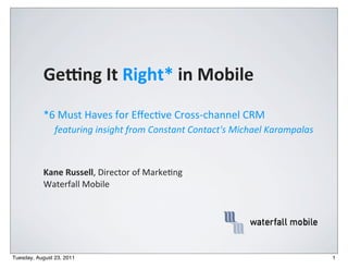Ge#ng	
  It	
  Right*	
  in	
  Mobile
           *6	
  Must	
  Haves	
  for	
  Eﬀec2ve	
  Cross-­‐channel	
  CRM
                featuring	
  insight	
  from	
  Constant	
  Contact's	
  Michael	
  Karampalas



           Kane	
  Russell,	
  Director	
  of	
  Marke.ng
           Waterfall	
  Mobile




Tuesday, August 23, 2011                                                                         1
 