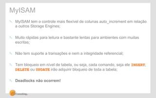 MyISAM 
" MyISAM tem o controle mais flexível de colunas auto_increment em relação 
a outros Storage Engines; 
" Muito rápidas para leitura e bastante lentas para ambientes com muitas 
escritas; 
" Não tem suporte a transações e nem a integridade referencial; 
" Tem bloqueio em nível de tabela, ou seja, cada comando, seja ele INSERT, 
DELETE ou UPDATE irão adquirir bloqueio de toda a tabela; 
" Deadlocks não ocorrem! 
 