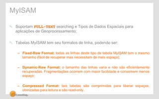 MyISAM 
" Suportam FULL-TEXT searching e Tipos de Dados Espaciais para 
aplicações de Geoprocessamento; 
" Tabelas MyISAM tem seu formatos de linha, podendo ser: 
– Fixed-Row Format: todas as linhas deste tipo de tabela MyISAM tem o mesmo 
tamanho (fácil de recuperar mas necessitam de mais espaço); 
– Dynamic-Row Format: o tamanho das linhas varia e não são eficientemente 
recuperadas. Fragmentações ocorrem com maior facilidade e consomem menos 
espaço; 
– Compressed Format: tais tabelas são comprimidas para liberar espaços, 
otimizadas para leitura e são read-only. 
 