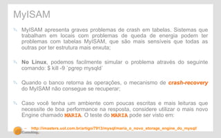 MyISAM 
" MyISAM apresenta graves problemas de crash em tabelas. Sistemas que 
trabalham em locais com problemas de queda de energia podem ter 
problemas com tabelas MyISAM, que são mais sensíveis que todas as 
outras por ter estrutura mais enxuta; 
" No Linux, podemos facilmente simular o problema através do seguinte 
comando: $ kill -9 `pgrep mysqld` 
" Quando o banco retorna às operações, o mecanismo de crash-recovery 
do MyISAM não consegue se recuperar; 
" Caso você tenha um ambiente com poucas escritas e mais leituras que 
necessite de boa performance na resposta, considere utilizar o mais novo 
Engine chamado MARIA. O teste do MARIA pode ser visto em: 
– http://imasters.uol.com.br/artigo/7913/mysql/maria_o_novo_storage_engine_do_mysql/ 
 