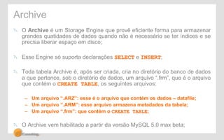 Archive 
" O Archive é um Storage Engine que provê eficiente forma para armazenar 
grandes quatidades de dados quando não é necessário se ter índices e se 
precisa liberar espaço em disco; 
" Esse Engine só suporta declarações SELECT e INSERT; 
" Toda tabela Archive é, após ser criada, cria no diretório do banco de dados 
a que pertence, sob o diretório de dados, um arquivo “.frm”, que é o arquivo 
que contém o CREATE TABLE, os seguintes arquivos: 
– Um arquivo “.ARZ”: esse é o arquivo que contém os dados – datafile; 
– Um arquivo “.ARM”: esse arquivo armazena metadados da tabela; 
– Um arquivo “.frm”: que contém o CREATE TABLE; 
" O Archive vem habilitado a partir da versão MySQL 5.0 max beta; 
 