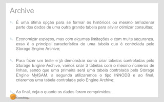 Archive 
" É uma ótima opção para se formar os históricos ou mesmo armazenar 
parte dos dados de uma outra grande tabela para aliviar otimizar consultas; 
" Economizar espaços, mas com algumas limitações e com muita segurança, 
essa é a principal característica de uma tabela que é controlada pelo 
Storage Engine Archive; 
" Para fazer um teste e já demonstrar como criar tabelas controladas pelo 
Storage Engine Archive, vamos criar 3 tabelas com o mesmo números de 
linhas, sendo que uma primeira será uma tabela controlada pelo Storage 
Engine MyISAM, a segunda utilizaremos o tipo INNODB e ao final, 
criaremos uma tabela controlada pelo Engine Archive; 
" Ao final, veja o quanto os dados foram comprimidos; 
 
