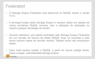Federated 
" O Storage Engine Federated está disponível no MySQL desde a versão 
5.0.3; 
" A principal função deste Storage Engine é acessar dados em tabelas de 
outros servidores MySQL remotos, sem a utilização de replicação ou 
mesmo qualquer tecnologia de cluster; 
" Quando utilizamos uma tabela controlada pelo Storage Engine Federated 
em um servidor de bancos de dados MySQL local, as consultas a este 
banco buscam dados do servidor remoto. Tabelas locais não armazenam 
dados; 
" Caso você resolva instalar o MySQL a partir do source (código fonte), 
inclua a opção –with-federated-storage-engine; 
 