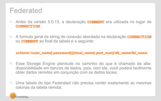 Federated 
" Antes da versão 5.0.13, a declaração COMMENT era utilizada no lugar de 
CONNECTION ; 
" A formula geral da string de conexão abordada na declaração CONNECTION 
ou COMMENT ao final da tabela é a seguinte: 
scheme://user_name[:password]@host_name[:port_num]/db_name/tbl_name 
" Esse Storage Engine plenitude no caminho do que é chamado de alta-disponibilidade 
em bancos de dados, pois, com ele, você poderá facilmente 
obter dados remotos em conjunção com os dados locais; 
" Uma tabela do tipo Federated não precisa conter exatamente as mesmas 
colunas da tabela remota; 
 