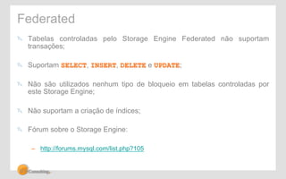 Federated 
" Tabelas controladas pelo Storage Engine Federated não suportam 
transações; 
" Suportam SELECT, INSERT, DELETE e UPDATE; 
" Não são utilizados nenhum tipo de bloqueio em tabelas controladas por 
este Storage Engine; 
" Não suportam a criação de índices; 
" Fórum sobre o Storage Engine: 
– http://forums.mysql.com/list.php?105 
 