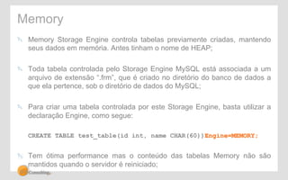 Memory 
" Memory Storage Engine controla tabelas previamente criadas, mantendo 
seus dados em memória. Antes tinham o nome de HEAP; 
" Toda tabela controlada pelo Storage Engine MySQL está associada a um 
arquivo de extensão “.frm”, que é criado no diretório do banco de dados a 
que ela pertence, sob o diretório de dados do MySQL; 
" Para criar uma tabela controlada por este Storage Engine, basta utilizar a 
declaração Engine, como segue: 
CREATE TABLE test_table(id int, name CHAR(60))Engine=MEMORY; 
" Tem ótima performance mas o conteúdo das tabelas Memory não são 
mantidos quando o servidor é reiniciado; 
 