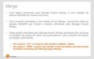 Merge 
" Uma tabela controlada pelo Storage Engine Merge, é uma coleção de 
tabelas MyISAM de mesma estrutura; 
" Uma consulta submetida à uma tabela do tipo Merge, *percorrerá todas as 
tabelas MyISAM que formam a tabela controlada pelo Storage Engine 
Merge; 
" Cada tabela controlada pelo Storage Engine Merge apresenta dois arquivos 
no diretório do banco de dados ao qual pertence, sob o diretório de dados 
do MySQL (DATADIR): 
– Um arquivo “.frm”: é o arquivo que contém o CREATE TABLE; 
– Um arquivo “.MRG”: arquivo que contém a lista de tabelas que fazem parte 
da tabela controlada pelo Storage Engine Merge; 
 
