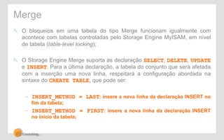 Merge 
" O bloqueios em uma tabela do tipo Merge funcionam igualmente com 
acontece com tabelas controladas pelo Storage Engine MyISAM, em nível 
de tabela (table-level locking); 
" O Storage Engine Merge suporta as declaração SELECT, DELETE, UPDATE 
e INSERT. Para a última declaração, a tabela do conjunto que será afetada 
com a inserção uma nova linha, respeitará a configuração abordada na 
sintaxe do CREATE TABLE, que pode ser: 
– INSERT_METHOD = LAST: insere a nova linha da declaração INSERT no 
fim da tabela; 
– INSERT_METHOD = FIRST: insere a nova linha da declaração INSERT 
no início da tabela; 
 