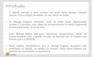 Introdução 
" O MySQL permite a você escolher um entre vários Storage Engines 
quando inicia a criação de tabelas em seu banco de dados; 
" Os Storage Engines, chamados antes de Table Types (deprecated), 
também é conhecido como Motor de Armazenamento ou ainda Engenharia 
de Armazenamento, ao pé da letra; 
" Cada Storage Engine tem suas respectivas características, desde um 
Engine bastante veloz e enxuto, no caso do MyISAM até um Engine mais 
robusto que é o INNODB; 
" Neste módulo, trabalharemos com os Storage Engines abordados pela 
certificação do MySQL, na versão 5.0. Existem vários outros Engines que 
poderão ser encontrados no Apêndice A; 
 