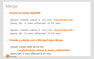 Merge 
" Criando as tabelas MyISAM: 
mysql> create table a (id int) engine=myisam; 
Query OK, 0 rows affected (0.02 sec) 
mysql> create table b (id int) engine=myisam; 
Query OK, 0 rows affected (0.02 sec) 
" Criando a coleção com o Storage Engine Merge: 
mysql> create table ab (id int) 
> engine=merge union(a,b) insert_method=last; 
Query OK, 0 rows affected (0.01 sec) 
 