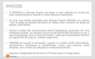 INNODB 
" O INNODB é o Storage Engine, de longe, o mais utilizado no mundo por 
suas características e suporte a vários features importantes; 
" Ao criar uma tabela controlado pelo Storage Engine INNODB, um arquivo 
“.frm” é criado no diretório do banco de dados, sob o diretório de dados do 
MySQL (DATADIR); 
" Índices e dados são armazenados dentro Tablespace, localizado, em uma 
instalação padrão, um diretório acima do DATADIR (MS Windows) ou em / 
var/lib/mysql, com o nome de ibdata1, onde são armazenados também 
os segmentos de undo ou “rollback segments”; 
" INNODB da suporte à transações, suporte ao modelo ACID (atomicidade, 
concorrência, isolamento e durabilidade), provê auto_recovery muito 
eficiente, com 4 níveis de utilização e multiversionamento; 
" Suporte a integridade Rerencial com Primary Keys e Foreign Keys; 
 