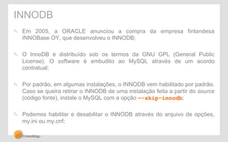 INNODB 
" Em 2005, a ORACLE anunciou a compra da empresa finlandesa 
INNOBase OY, que desenvolveu o INNODB; 
" O InnoDB é distribuído sob os termos da GNU GPL (General Public 
License). O software é embudito ao MySQL através de um acordo 
contratual; 
" Por padrão, em algumas instalações, o INNODB vem habilitado por padrão. 
Caso se queira retirar o INNODB de uma instalação feita a partir do source 
(código fonte), instale o MySQL com a opção –-skip-innodb; 
" Podemos habilitar e desabilitar o INNODB através do arquivo de opções, 
my.ini ou my.cnf; 
 