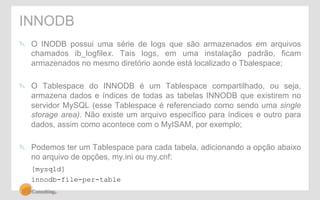 INNODB 
" O INODB possui uma série de logs que são armazenados em arquivos 
chamados ib_logfilex. Tais logs, em uma instalação padrão, ficam 
armazenados no mesmo diretório aonde está localizado o Tbalespace; 
" O Tablespace do INNODB é um Tablespace compartilhado, ou seja, 
armazena dados e índices de todas as tabelas INNODB que existirem no 
servidor MySQL (esse Tablespace é referenciado como sendo uma single 
storage area). Não existe um arquivo específico para índices e outro para 
dados, assim como acontece com o MyISAM, por exemplo; 
" Podemos ter um Tablespace para cada tabela, adicionando a opção abaixo 
no arquivo de opções, my.ini ou my.cnf: 
[mysqld] 
innodb-file-per-table 
 