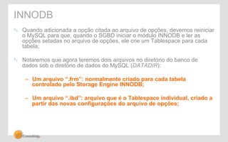 INNODB 
" Quando adicionada a opção citada ao arquivo de opções, devemos reiniciar 
o MySQL para que, quando o SGBD iniciar o módulo INNODB e ler as 
opções setadas no arquivo de opções, ele crie um Tablespace para cada 
tabela; 
" Notaremos que agora teremos dois arquivos no diretório do banco de 
dados sob o diretório de dados do MySQL (DATADIR): 
– Um arquivo “.frm”: normalmente criado para cada tabela 
controlado pelo Storage Engine INNODB; 
– Um arquivo “.ibd”: arquivo que é o Tablespace individual, criado a 
partir das novas configurações do arquivo de opções; 
 
