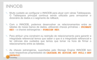 INNODB 
" Muito cuidado ao configurar o INNODB para atuar com várias Tablespaces. 
O Tablespace principal continua sendo utilizado para armazenar o 
dicionário de dados e o segmento de rollback; 
" Com o INNODB, podemos desenvolver os relacionamentos entre as 
tabelas de nosso banco de dados, utilizando chaves primárias – PRIMARY 
KEY – e chaves estrangeiras – FOREIGN KEY; 
" Para atribuir uma constraint ou restrição de relacionamento para garantir a 
integridade referencial temos que saber o que é a integridade referencial e 
ter ciências dos cuidados que temos que tomar na hora de firmar o 
relacionamento entre as tabelas; 
" As chaves estrangeiras, suportadas pelo Storage Engine INNODB tem 
suas respectivas propriedades de CASCADE, NO ACTION, SET NULL e SET 
DEFAULT; 
 