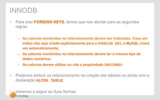 INNODB 
" Para criar FOREIGN KEYS, temos que nos atentar para as seguintes 
regras: 
– As colunas envolvidas no relacionamento devem ser indexadas. Caso um 
índice não seja criado explicitamente para a FOREIGN KEY, o MySQL criará 
um automaticamente; 
– As colunas envolvidas no relacionamento devem ter o mesmo tipo de 
dados numérico; 
– As colunas devem utilizar ou não a propriedade UNSIGNED; 
" Podemos atribuir os relacionamento na criação das tabelas ou ainda com a 
declaração ALTER TABLE; 
" Veremos a seguir as duas formas; 
 