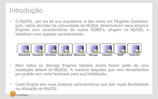 Introdução 
" O MySQL, por via de sua arquitetura, é tipo como um Plugable Database, 
pois, vários ativistas da comunidade do MySQL desenvolvem seus próprios 
Engines com características de outros SGBD’s, plugam no MySQL e 
trabalham com aquelas características; 
" Nem todos os Storage Engines listados acima fazem parte de uma 
instalação default do MySQL. A mairoria daqueles que vem desabilitados 
por padrão tem certa facilidade para sua habilitação; 
" Cada Engine tem suas próprias características que dão muita flexibilidade 
na utilização do MySQL; 
 