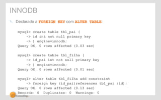 INNODB 
" Declarado a FOREIGN KEY com ALTER TABLE: 
mysql> create table tbl_pai ( 
-> id int not null primary key 
-> ) engine=innodb; 
Query OK, 0 rows affected (0.03 sec) 
mysql> create table tbl_filha ( 
-> id_pai int not null primary key 
-> ) engine=innodb; 
Query OK, 0 rows affected (0.01 sec) 
mysql> alter table tbl_filha add constraint 
-> foreign key (id_pai)references tbl_pai (id); 
Query OK, 0 rows affected (0.13 sec) 
Records: 0 Duplicates: 0 Warnings: 0 
 