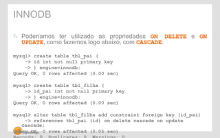 INNODB 
" Poderíamos ter utilizado as propriedades ON DELETE e ON 
UPDATE, como fazemos logo abaixo, com CASCADE: 
mysql> create table tbl_pai ( 
-> id int not null primary key 
-> ) engine=innodb; 
Query OK, 0 rows affected (0.00 sec) 
mysql> create table tbl_filha ( 
-> id_pai int not null primary key 
-> ) engine=innodb; 
Query OK, 0 rows affected (0.00 sec) 
mysql> alter table tbl_filha add constraint foreign key (id_pai) 
-> references tbl_pai (id) on delete cascade on update 
cascade; 
Query OK, 0 rows affected (0.05 sec) 
Records: 0 Duplicates: 0 Warnings: 0 
 