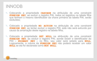 INNODB 
" Colocando a propriedade CASCADE na atribuição de uma constraint 
FOREIGN KEY, ao excluir o registro PAI, todos os registros na tabela filha 
que tenham o mesmo identificador da chave primária da tabela PAI, serão 
excluídos; 
" Colocado a propriedade NO ACTION na atribuição de uma constraint 
FOREIGN KEY, ao tentar excluir o registro PAI, este não será exlcuído por 
causa da amarração deste registro na tabela filha; 
" Colocado a propriedade SET NULL na atribuição de uma constraint 
FOREIGN KEY, ao excluir o registro PAI, aonde existir o identificador do 
PAI – PRIMARY KEY – no filho, seu valor será setado para NULL. 
Logicamente, a coluna da FOREIGN KEY não poderá receber um valor 
NULL se ela foi declarada como NOT NULL; 
 
