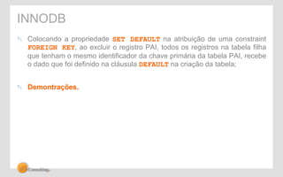 INNODB 
" Colocando a propriedade SET DEFAULT na atribuição de uma constraint 
FOREIGN KEY, ao excluir o registro PAI, todos os registros na tabela filha 
que tenham o mesmo identificador da chave primária da tabela PAI, recebe 
o dado que foi definido na cláusula DEFAULT na criação da tabela; 
" Demontrações. 
 