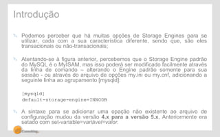 Introdução 
" Podemos perceber que há muitas opções de Storage Engines para se 
utilizar, cada com a sua característica diferente, sendo que, são eles 
transacionais ou não-transacionais; 
" Atentando-se à figura anterior, percebemos que o Storage Engine padrão 
do MySQL é o MyISAM, mas isso poderá ser modificado facilmente através 
da linha de comando – alterando o Engine padrão somente para sua 
sessão - ou através do arquivo de opções my.ini ou my.cnf, adicionando a 
seguinte linha ao agrupamento [mysqld]: 
[mysqld] 
default-storage-engine=INNODB 
" A sintaxe para se adicionar uma opação não existente ao arquivo de 
configuração mudou da versão 4.x para a versão 5.x, Anteriormente era 
setado com set-variable=variável=valor. 
 