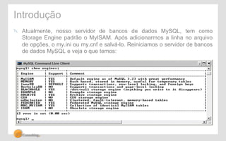 Introdução 
" Atualmente, nosso servidor de bancos de dados MySQL, tem como 
Storage Engine padrão o MyISAM. Após adicionarmos a linha no arquivo 
de opções, o my.ini ou my.cnf e salvá-lo. Reiniciamos o servidor de bancos 
de dados MySQL e veja o que temos: 
 