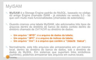 MyISAM 
" MyISAM é o Storage Engine padrão do MySQL, baseado no código 
do antigo Engine chamado ISAM - já obsoleto na versão 5.0 - só 
que com muito mais funcionalidades (chamadas de extensões); 
" Quando criamos uma tabela MyISAM, são adicionados três tipos de 
arquivos dentro do diretório do banco de dados contido dentro do 
diretório chamado de DATADIR ou diretório de dados: 
– Um arquivo “.MYD”: é o arquivo de dados da tabela; 
– Um arquivo “.MYI”: é o arquivo de índices da tabela; 
– Um arquivo “.frm”: é o arquivo que contém o “CREATE TABLE”; 
" Normalmente, este três arquivos são armazenados em um mesmo 
local, dentro do diretório do banco de dados, sob o diretório de 
dados do MySQL. Em sistemas que suportam links simbólicos 
(symlinks), podemos armazenar tais arquivos em outros locais; 
 