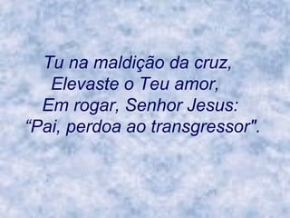 Tu na maldição da cruz,      Elevaste o Teu amor,       Em rogar, Senhor Jesus:     “Pai, perdoa ao transgressor".   